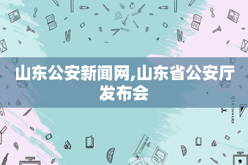 山东公安新闻网,山东省公安厅发布会
