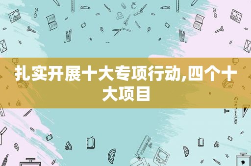 扎实开展十大专项行动,四个十大项目