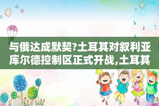 与俄达成默契?土耳其对叙利亚库尔德控制区正式开战,土耳其打击库尔德武装完整短片