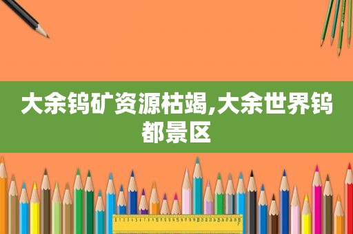 大余钨矿资源枯竭,大余世界钨都景区