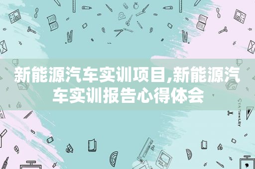 新能源汽车实训项目,新能源汽车实训报告心得体会