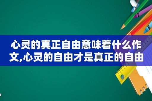 心灵的真正自由意味着什么作文,心灵的自由才是真正的自由