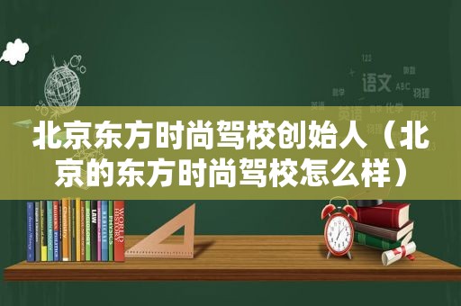 北京东方时尚驾校创始人（北京的东方时尚驾校怎么样）
