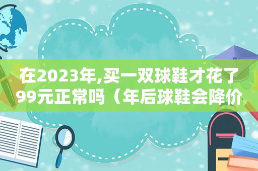 在2023年,买一双球鞋才花了99元正常吗（年后球鞋会降价吗）