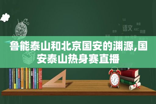 鲁能泰山和北京国安的渊源,国安泰山热身赛直播
