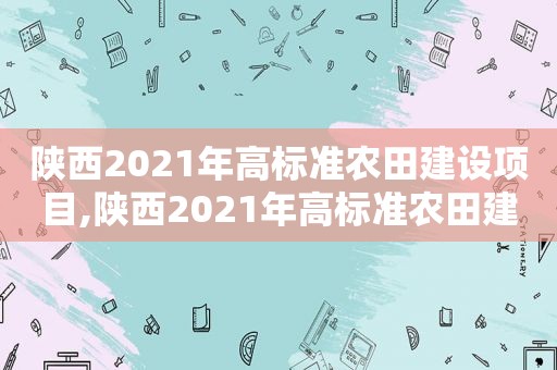 陕西2021年高标准农田建设项目,陕西2021年高标准农田建设补贴