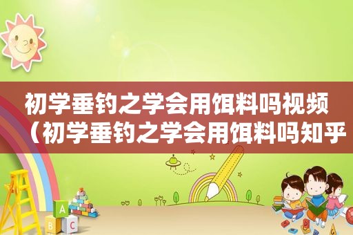 初学垂钓之学会用饵料吗视频（初学垂钓之学会用饵料吗知乎）