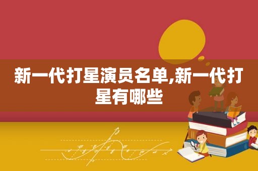 新一代打星演员名单,新一代打星有哪些