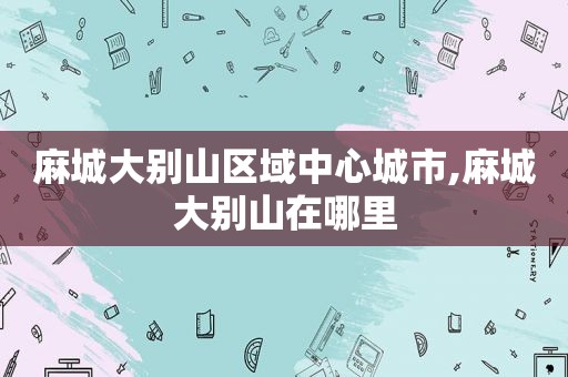 麻城大别山区域中心城市,麻城大别山在哪里