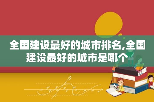 全国建设最好的城市排名,全国建设最好的城市是哪个
