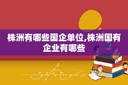株洲有哪些国企单位,株洲国有企业有哪些