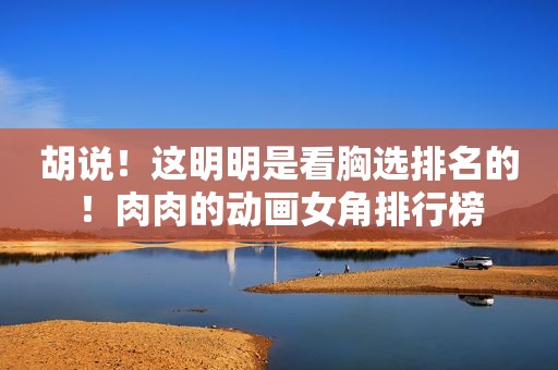 胡说！这明明是看胸选排名的！肉肉的动画女角排行榜