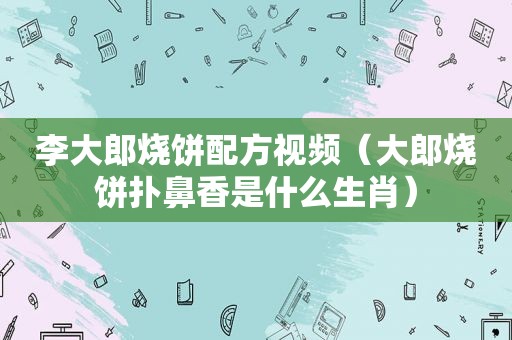 李大郎烧饼配方视频（大郎烧饼扑鼻香是什么生肖）