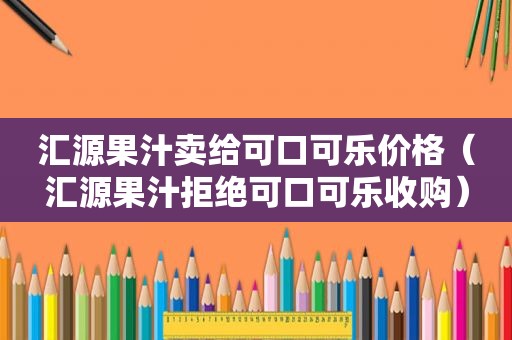 汇源果汁卖给可口可乐价格（汇源果汁拒绝可口可乐收购）
