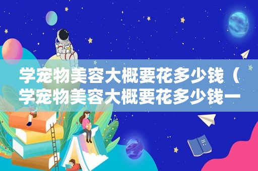 学宠物美容大概要花多少钱（学宠物美容大概要花多少钱一个月）