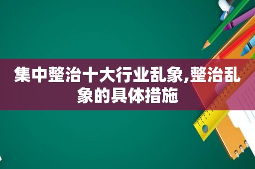 集中整治十大行业乱象,整治乱象的具体措施