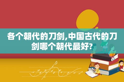 各个朝代的刀剑,中国古代的刀剑哪个朝代最好?