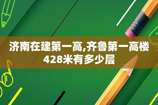 济南在建第一高,齐鲁第一高楼428米有多少层