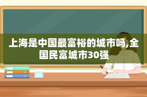 上海是中国最富裕的城市吗,全国民富城市30强