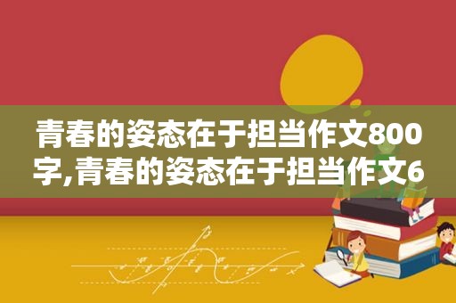 青春的姿态在于担当作文800字,青春的姿态在于担当作文600字