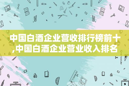 中国白酒企业营收排行榜前十,中国白酒企业营业收入排名