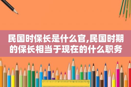 民国时保长是什么官,民国时期的保长相当于现在的什么职务