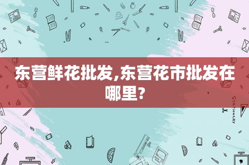 东营鲜花批发,东营花市批发在哪里?