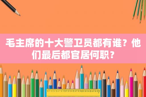 毛主席的十大警卫员都有谁？他们最后都官居何职？