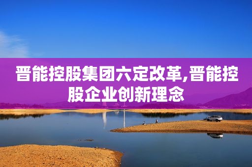 晋能控股集团六定改革,晋能控股企业创新理念