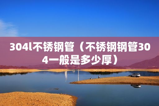 304l不锈钢管（不锈钢钢管304一般是多少厚）