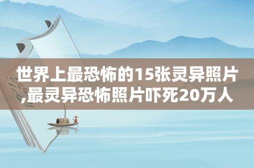 世界上最恐怖的15张灵异照片,最灵异恐怖照片吓死20万人