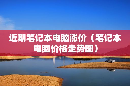 近期笔记本电脑涨价（笔记本电脑价格走势图）