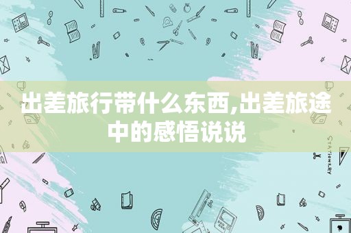 出差旅行带什么东西,出差旅途中的感悟说说