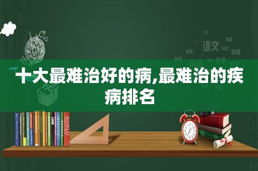 十大最难治好的病,最难治的疾病排名