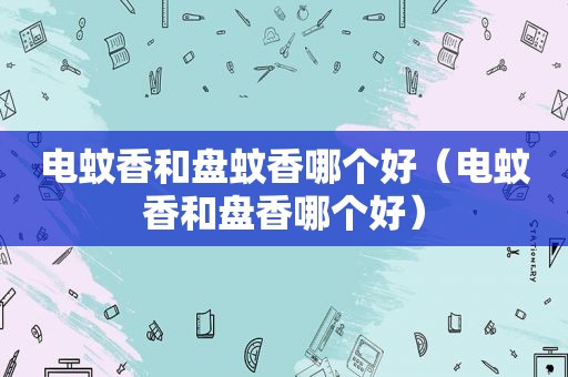 电蚊香和盘蚊香哪个好（电蚊香和盘香哪个好）