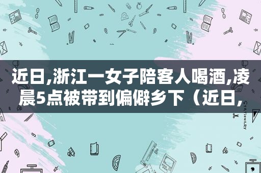 近日,浙江一女子陪客人喝酒,凌晨5点被带到偏僻乡下（近日,浙江一女子在高速）
