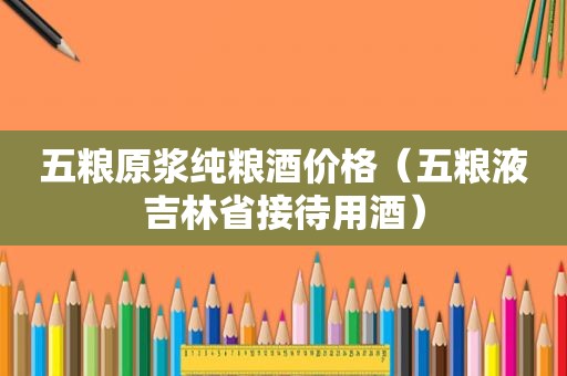 五粮原浆纯粮酒价格（五粮液吉林省接待用酒）