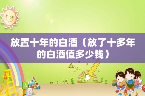 放置十年的白酒（放了十多年的白酒值多少钱）