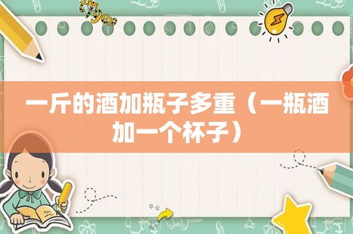 一斤的酒加瓶子多重（一瓶酒加一个杯子）