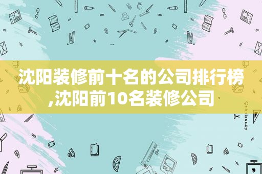 沈阳装修前十名的公司排行榜,沈阳前10名装修公司
