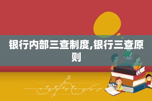 银行内部三查制度,银行三查原则