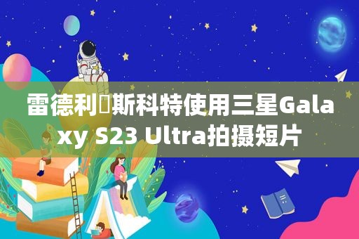 雷德利・斯科特使用三星Galaxy S23 Ultra拍摄短片
