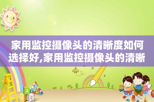 家用监控摄像头的清晰度如何选择好,家用监控摄像头的清晰度如何选择高低