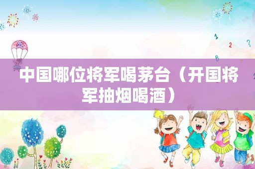 中国哪位将军喝茅台（开国将军抽烟喝酒）