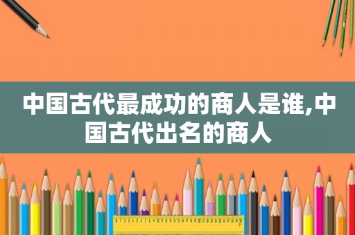 中国古代最成功的商人是谁,中国古代出名的商人
