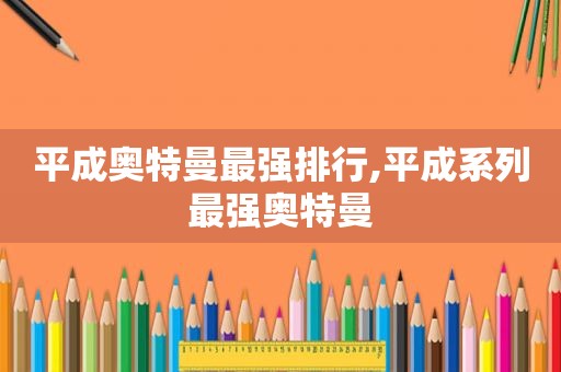 平成奥特曼最强排行,平成系列最强奥特曼