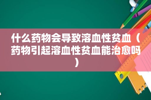 什么药物会导致溶血性贫血（药物引起溶血性贫血能治愈吗）