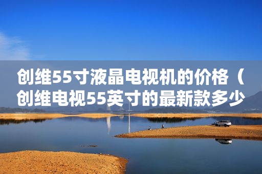 创维55寸液晶电视机的价格（创维电视55英寸的最新款多少钱）