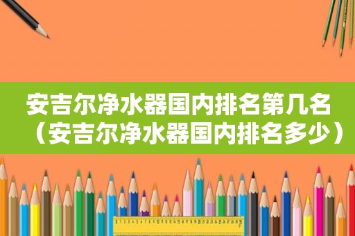 安吉尔净水器国内排名第几名（安吉尔净水器国内排名多少）