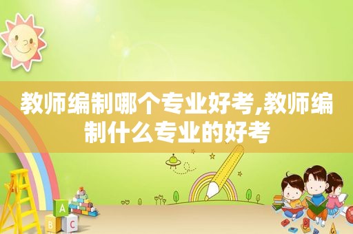 教师编制哪个专业好考,教师编制什么专业的好考